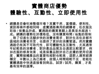 實體商店優勢
體驗性、互動性、立即使用性
• 網購是否會吃掉整個市場？其實不然，當價錢、便利性、
資訊等條件都相同時，虛實通路兼用的網購者，在衣服及
彩妝 / 保養品於虛、實通路的購買意願上差異並未超過１
成。網購的優勢在於價格低、沒有購買時間 / 地點的限制
，除了切進生活腳步快的消費者需求，對於生活在非都市
區域的消費者而言，也提供了更好的消費管道。然而實體
通路仍有其不可取代性，即可體驗性及互動性，尤其通常
年紀較長的消費者，對於產品品質及合適度比較要求，例
如衣服的修身效果，或是保養品對於自己皮膚的使用切適
度，實際接觸產品的重要性相對也較高，這群人通常經濟
穩定，半數以上為已婚者，故個人時間相較不足，若能在
實體通路中快速直接看到商品、試穿 / 試用、購買，才是
最有效率的選擇。

 