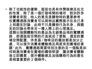 • 除了功能性的優勢，逛街也具有休閒娛樂及社交
的性質，除了是一個打發時間的場所，對於許多
消費者來說，他人的意見是購物時的重要參考，
在實體通路消費者可以將物品實際展示在自己身
上和親友討論，此時不只是購物行為本身，與親
友的討論也帶來另一種人際上的心理滿足。
這類以強調體驗性的產品為主銷售品項的實體通
路，舒適逛街空間的打造就成了要點，適宜的賣
場空間配置、休息區 / 咖啡店的擺放都是加分之
處，可以提升消費者體驗感及再度來到賣場的意
願 ' 此外，實體通路需要特別注意的另一個點是如
何刺激消費者在賣場的購物慾望，讓消費者體驗
後立即購買，提升體驗感及加強購物行為的產生
是相當重要的 2 個條件。

 