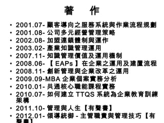 著
•
•
•
•
•
•
•
•
•
•

作

2001.07- 顧客導向之服務系統與作業流程規劃
2001.08- 公司多元經營管理策略
2002.08- 加盟連鎖體制與運作
2003.02- 產業知識管理運用
2007.11- 知識管理價值及運用機制
2008.06- 【 EAPs 】在企業之運用及建置流程
2008.11- 創新管理與企業改革之運用
2009.09-MBA 企業個案實務分析
2010.01- 共通核心職能課程實務
2010.07- 如何建立 TTQS 系統為企業教育訓練
架構
• 2011.10- 管理與人生【有聲書】
• 2012.01- 領導統御 - 主管職責與管理技巧【有

 