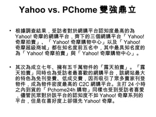 Yahoo vs. PChome 雙強鼎立
• 根據調查結果，受訪者對於網購平台認知度最高的為
Yahoo! 奇摩的網購平台，齊下的三個網購平台「 Yahoo!
奇摩拍賣」、「 Yahoo! 奇摩購物中心」以及「 Yahoo!
奇摩超級商城」都在知名度前五名中，其中最具知名度的
為「 Yahoo! 奇摩拍賣」與「 Yahoo! 奇摩購物中心」。
• 其次為成立七年、擁有五千萬物件的「露天拍賣」。「露
天拍賣」同時也為受訪者最喜歡的網購平台，該網站最大
的特色為免刊登費、低成交費，因而吸引了眾多賣家刊登
物件，成為物件密度最高的 C2C 網購平台。主打 24 小時
之內到貨的「 Pchome24h 購物」同樣也受到受訪者喜愛
，儘管民眾對於該平台的認知度不如 Yahoo! 奇摩系列的
平台，但是在喜好度上卻領先 Yahoo! 奇摩。

 
