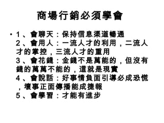商場行銷必須學會
• 1 、會聊天：保持信息渠道暢通
2 、會用人：一流人才的利用，二流人
才的掌控，三流人才的重用
3 、會花錢：金錢不是萬能的，但沒有
錢的萬萬不能的，這就是現實
4 、會說話：好事情負面引導必成恐慌
，壞事正面傳播能成捷報
5 、會學習：才能有進步

 