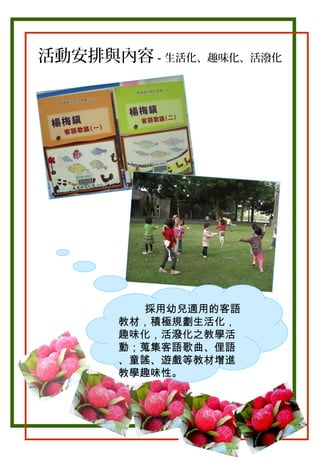 活動安排與內容－生活化、趣味化、活潑化

。

採用幼兒適用的客語
教材，積極規劃生活化，
趣味化，活潑化之教學活
動；蒐集客語歌曲、俚語
、童謠、遊戲等教材增進
教學趣味性。

 