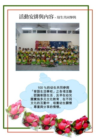 活動安排與內容－幼生共同參與

。

100 ％的幼生共同參與
「客語生活學校」之各項活動
，認識客語生活，及早在幼兒
園實施多元文化教育，在不同
文化的互動中，培養幼生關懷
、尊重與分享的情懷。

 