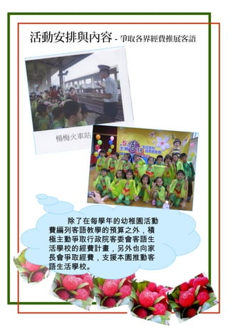 活動安排與內容－爭取各界經費推展客語

除了在每學年的幼稚園活動
費編列客語教學的預算之外，積
極主動爭取行政院客委會客語生
活學校的經費計畫，另外也向家
長會爭取經費，支援本園推動客
語生活學校。

 