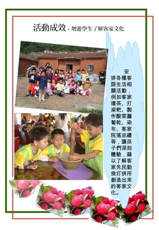 活動成效－增進學生了解客家文化

安
排各種客
語生活相
關活動，
例如客家
擂茶、打
粢粑、製
作酸菜蘿
蔔乾、染
布、客家
院落巡禮
等，讓孩
子們深刻
體驗，藉
以了解客
家先民勤
儉打拼所
創造出來
的客家文
化。

 