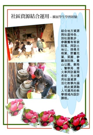 社區資源結合運用－擴展學生學習經驗
結合地方資源
與社區特色，
到社區散步，
參觀舊有客家
院落、拜訪土
地公、探尋月
桃葉、野薑花
葉、菜園，參
觀消防隊、貴
山公園、郵局
、警察局，搭
火車拜訪富岡
老街，充分運
用社區資源，
活化教學內涵
，將此資源融
入可運用的教
學領域內設計
課程。

 