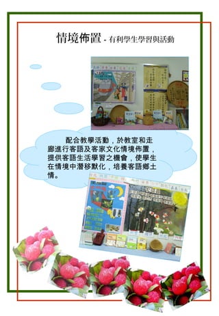 情境佈置－有利學生學習與活動

配合教學活動，於教室和走
廊進行客語及客家文化情境佈置，
提供客語生活學習之機會，使學生
在情境中潛移默化，培養客語鄉土
情。

 