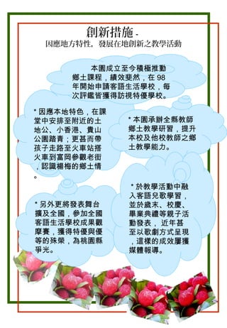 創新措施－

因應地方特性，發展在地創新之教學活動
本園成立至今積極推動
鄉土課程，績效斐然，在 98
年開始申請客語生活學校，每
次評鑑皆獲得訪視特優學校。
* 因應本地特色，在課
堂中安排至附近的土
地公、小香港、貴山
公園踏青；更甚而帶
孩子走路至火車站搭
火車到富岡參觀老街
，認識楊梅的鄉土情
。
* 另外更將發表舞台
擴及全國，參加全國
客語生活學校成果觀
摩賽，獲得特優與優
等的殊榮，為桃園縣
爭光。

* 本園承辦全縣教師
鄉土教學研習，提升
本校及他校教師之鄉
土教學能力。

* 於教學活動中融
入客語兒歌學習，
並於歲末、校慶、
畢業典禮等親子活
動發表， 近年甚
至以歌劇方式呈現
，這樣的成效屢獲
媒體報導。

 