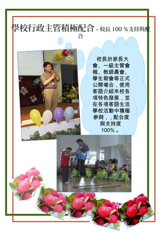 學校行政主管積極配合－校長 100 ％支持與配
合

校長於家長大
會、一級主管會
報、教師晨會、
學生朝會等正式
公開場合，使用
客語介紹本校各
項特色發展，並
在各項客語生活
學校活動中積極
參與， , 配合度
與支持度
100% 。

 