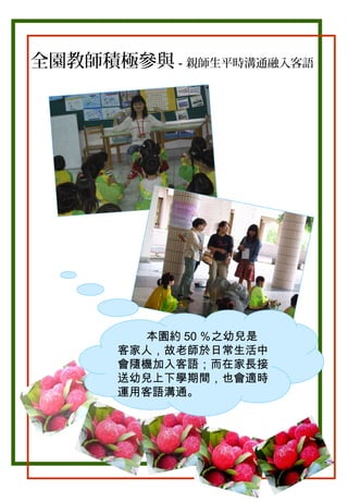 全園教師積極參與－親師生平時溝通融入客語

。

本園約 50 ％之幼兒是
客家人，故老師於日常生活中
會隨機加入客語；而在家長接
送幼兒上下學期間，也會適時
運用客語溝通。

 