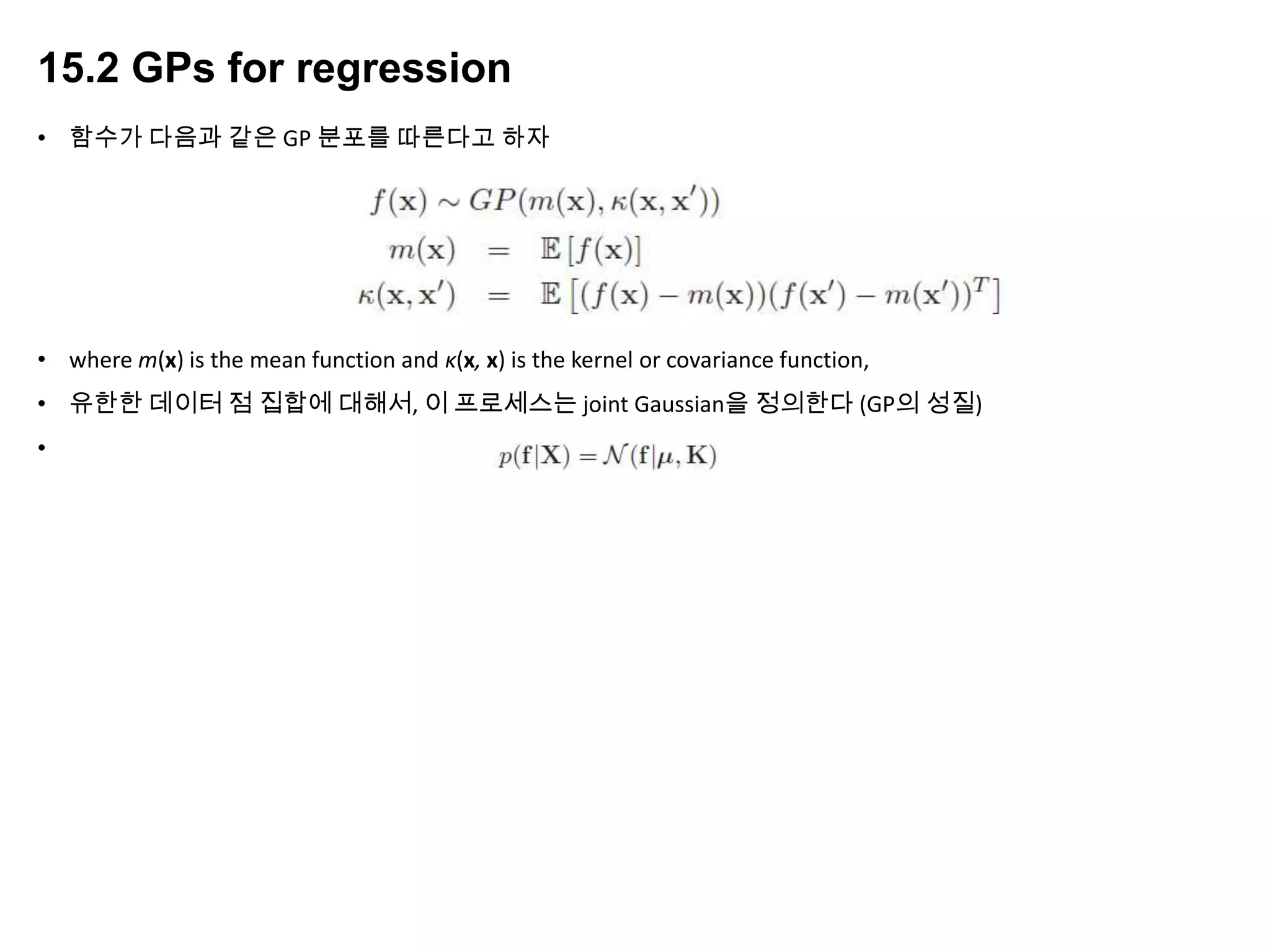15.2 GPs for regression
• 함수가 다음과 같은 GP 분포를 따른다고 하자
• where m(x) is the mean function and κ(x, x) is the kernel or covariance function,
• 유한한 데이터 점 집합에 대해서, 이 프로세스는 joint Gaussian을 정의한다 (GP의 성질)
•
 