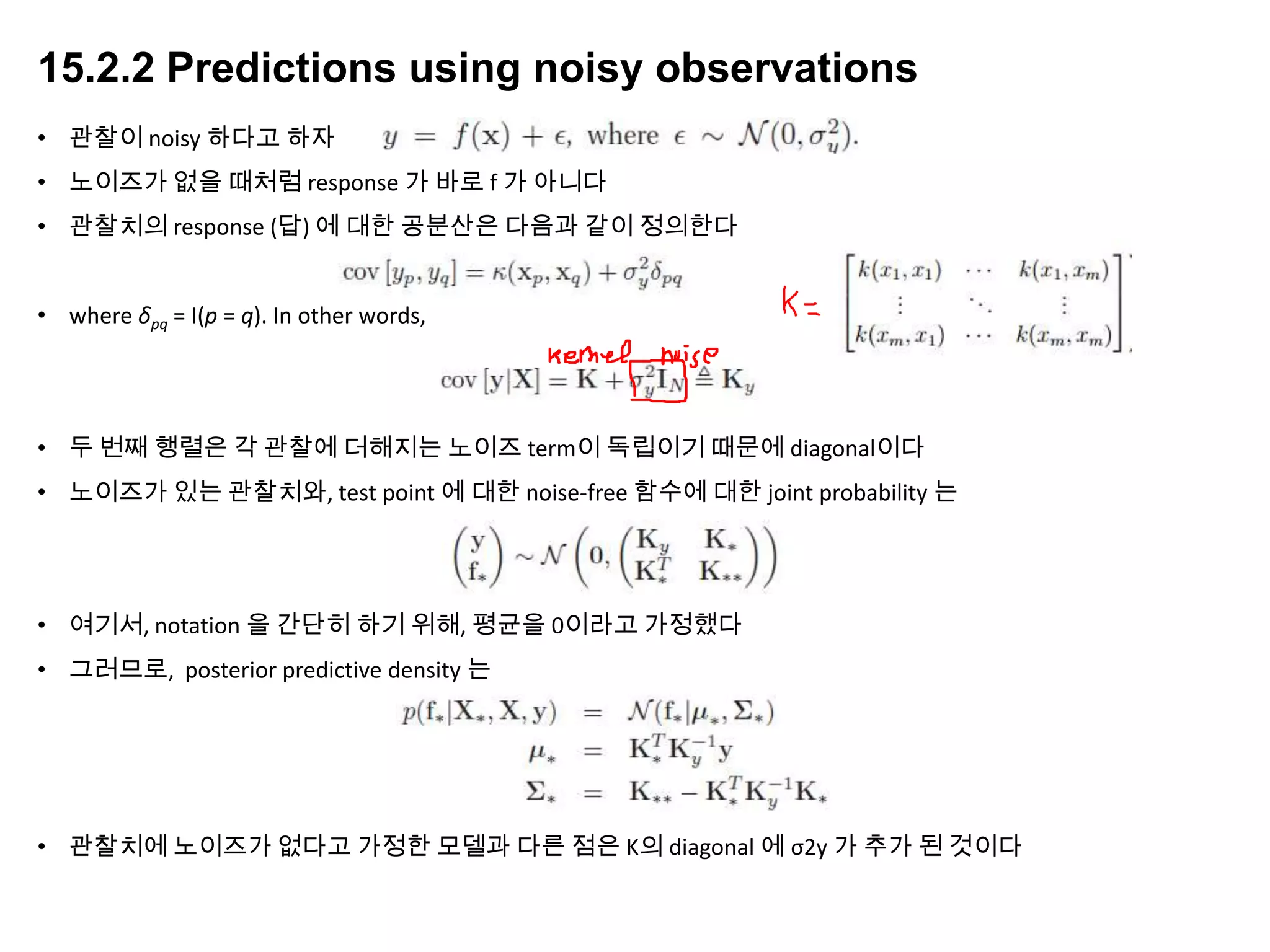 15.2.2 Predictions using noisy observations
• 관찰이 noisy 하다고 하자
• 노이즈가 없을 때처럼 response 가 바로 f 가 아니다
• 관찰치의 response (답) 에 대한 공분산은 다음과 같이 정의한다
• where δpq = I(p = q). In other words,
• 두 번째 행렬은 각 관찰에 더해지는 노이즈 term이 독립이기 때문에 diagonal이다
• 노이즈가 있는 관찰치와, test point 에 대한 noise-free 함수에 대한 joint probability 는
• 여기서, notation 을 간단히 하기 위해, 평균을 0이라고 가정했다
• 그러므로, posterior predictive density 는
• 관찰치에 노이즈가 없다고 가정한 모델과 다른 점은 K의 diagonal 에 σ2y 가 추가 된 것이다
 