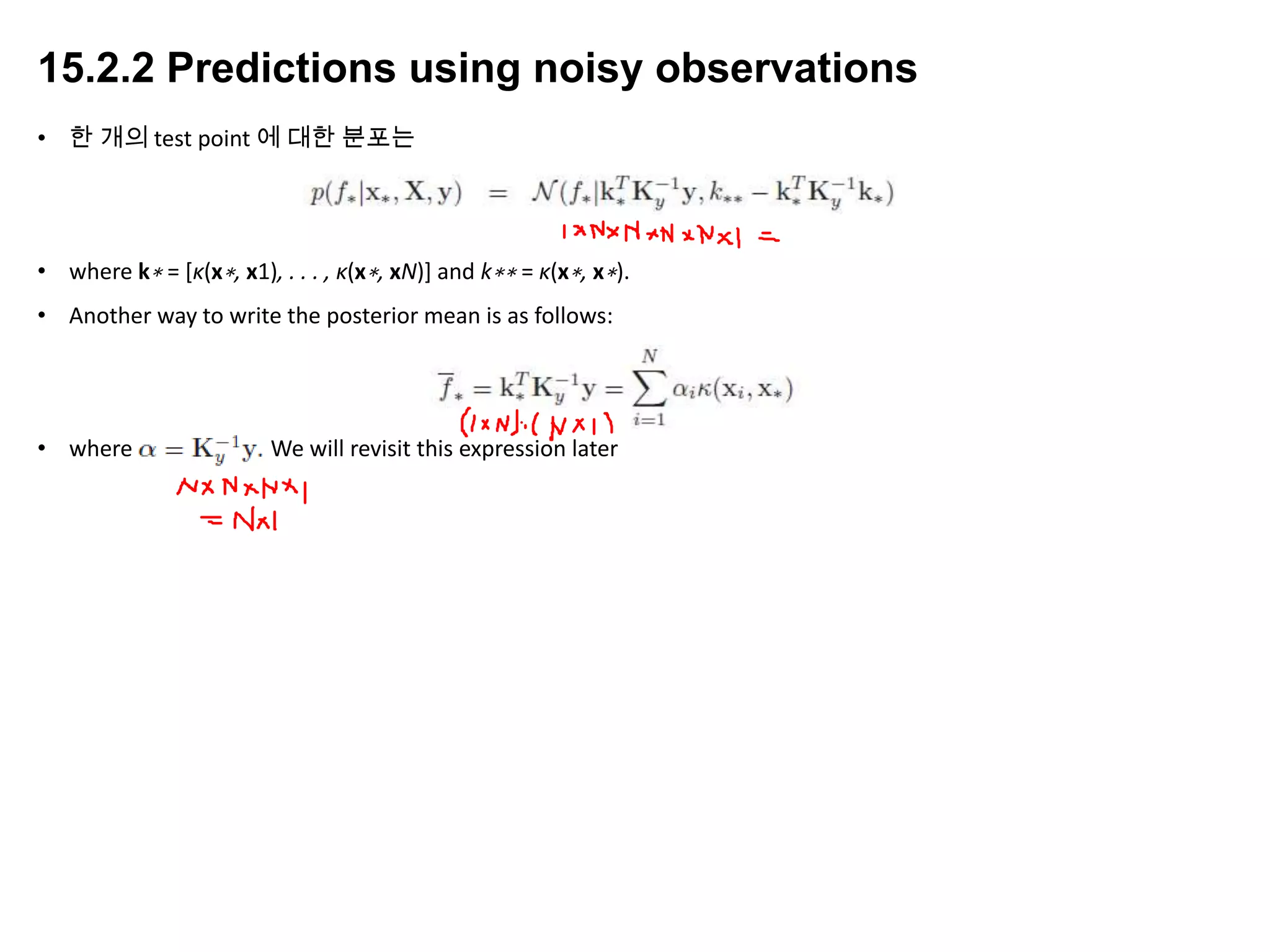 15.2.2 Predictions using noisy observations
• 한 개의 test point 에 대한 분포는
• where k∗ = [κ(x∗, x1), . . . , κ(x∗, xN)] and k∗∗ = κ(x∗, x∗).
• Another way to write the posterior mean is as follows:
• where α = K−1 y y. We will revisit this expression later
 