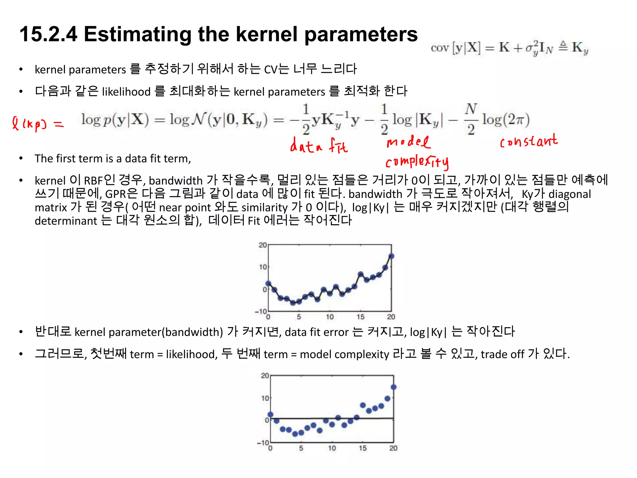 15.2.4 Estimating the kernel parameters
• kernel parameters 를 추정하기 위해서 하는 CV는 너무 느리다
• 다음과 같은 likelihood 를 최대화하는 kernel parameters 를 최적화 한다
• The first term is a data fit term,
• kernel 이 RBF인 경우, bandwidth 가 작을수록, 멀리 있는 점들은 거리가 0이 되고, 가까이 있는 점들만 예측에
쓰기 때문에, GPR은 다음 그림과 같이 data 에 많이 fit 된다. bandwidth 가 극도로 작아져서, Ky가 diagonal
matrix 가 된 경우( 어떤 near point 와도 similarity 가 0 이다), log|Ky| 는 매우 커지겠지만 (대각 행렬의
determinant 는 대각 원소의 합), 데이터 Fit 에러는 작어진다
• 반대로 kernel parameter(bandwidth) 가 커지면, data fit error 는 커지고, log|Ky| 는 작아진다
• 그러므로, 첫번째 term = likelihood, 두 번째 term = model complexity 라고 볼 수 있고, trade off 가 있다.
 
