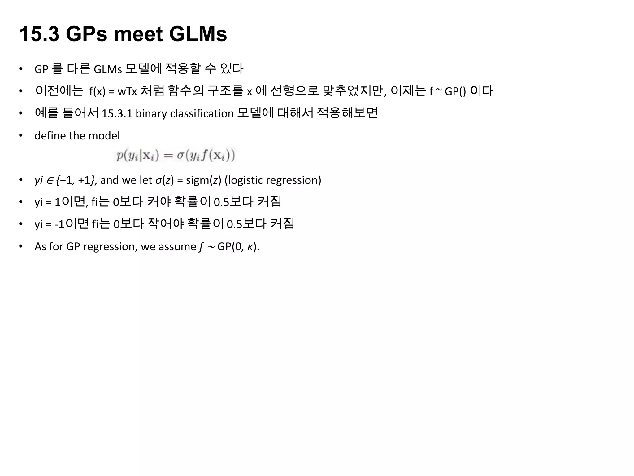 15.3 GPs meet GLMs
• GP 를 다른 GLMs 모델에 적용할 수 있다
• 이전에는 f(x) = wTx 처럼 함수의 구조를 x 에 선형으로 맞추었지만, 이제는 f ~ GP() 이다
• 예를 들어서 15.3.1 binary classification 모델에 대해서 적용해보면
• define the model
• yi ∈ {−1, +1}, and we let σ(z) = sigm(z) (logistic regression)
• yi = 1이면, fi는 0보다 커야 확률이 0.5보다 커짐
• yi = -1이면 fi는 0보다 작어야 확률이 0.5보다 커짐
• As for GP regression, we assume f ∼ GP(0, κ).
 