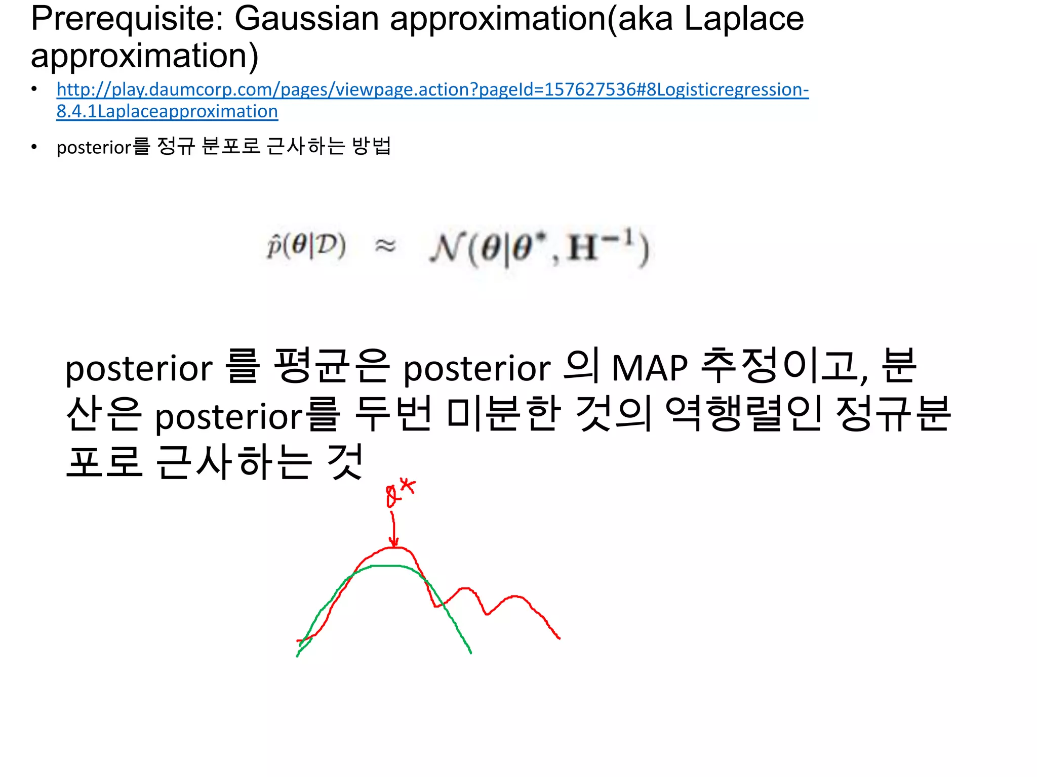 Prerequisite: Gaussian approximation(aka Laplace
approximation)
• http://play.daumcorp.com/pages/viewpage.action?pageId=157627536#8Logisticregression-
8.4.1Laplaceapproximation
• posterior를 정규 분포로 근사하는 방법
posterior 를 평균은 posterior 의 MAP 추정이고, 분
산은 posterior를 두번 미분한 것의 역행렬인 정규분
포로 근사하는 것
 