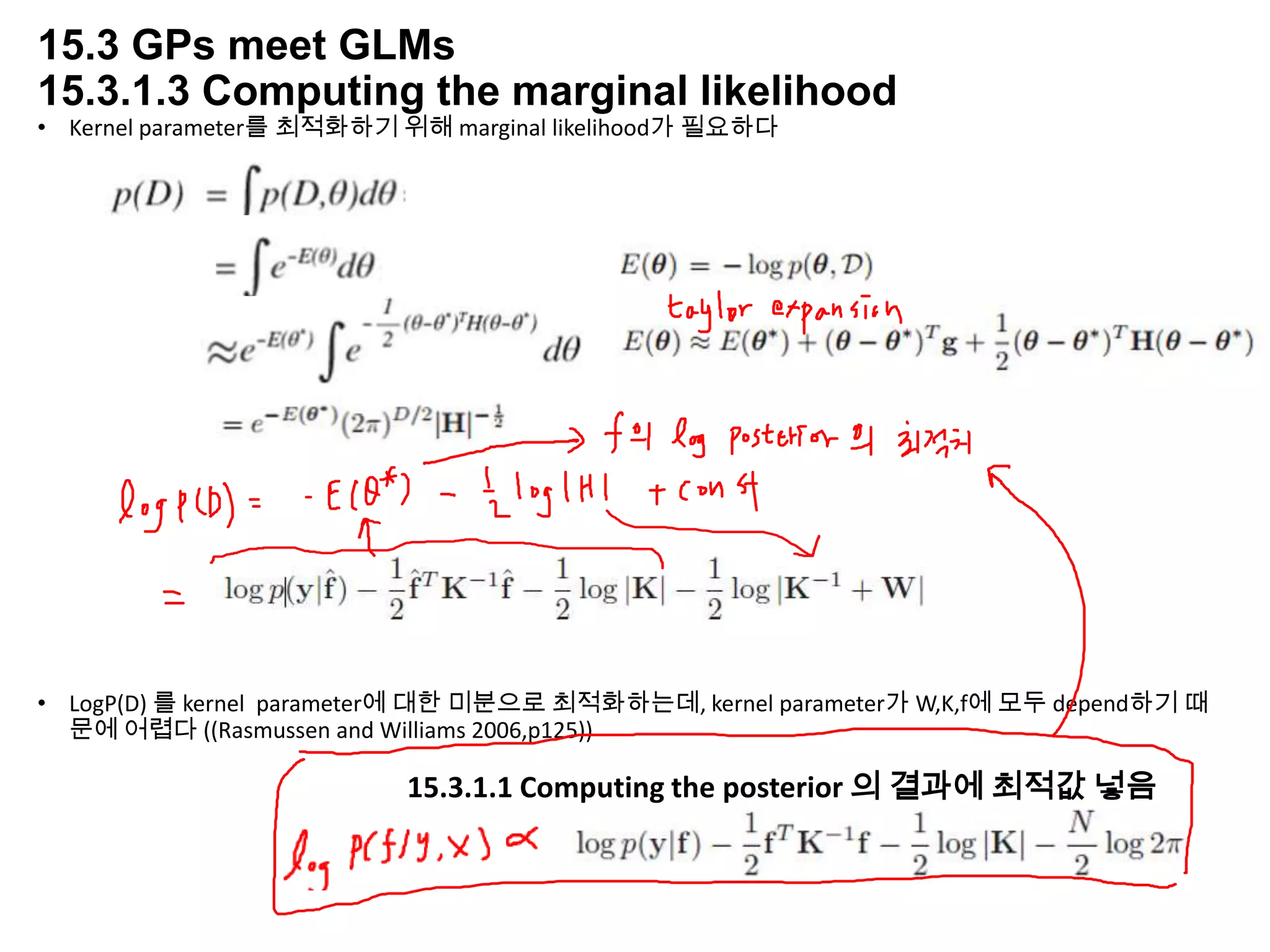 15.3 GPs meet GLMs
15.3.1.3 Computing the marginal likelihood
• Kernel parameter를 최적화하기 위해 marginal likelihood가 필요하다
• LogP(D) 를 kernel parameter에 대한 미분으로 최적화하는데, kernel parameter가 W,K,f에 모두 depend하기 때
문에 어렵다 ((Rasmussen and Williams 2006,p125))
15.3.1.1 Computing the posterior 의 결과에 최적값 넣음
 