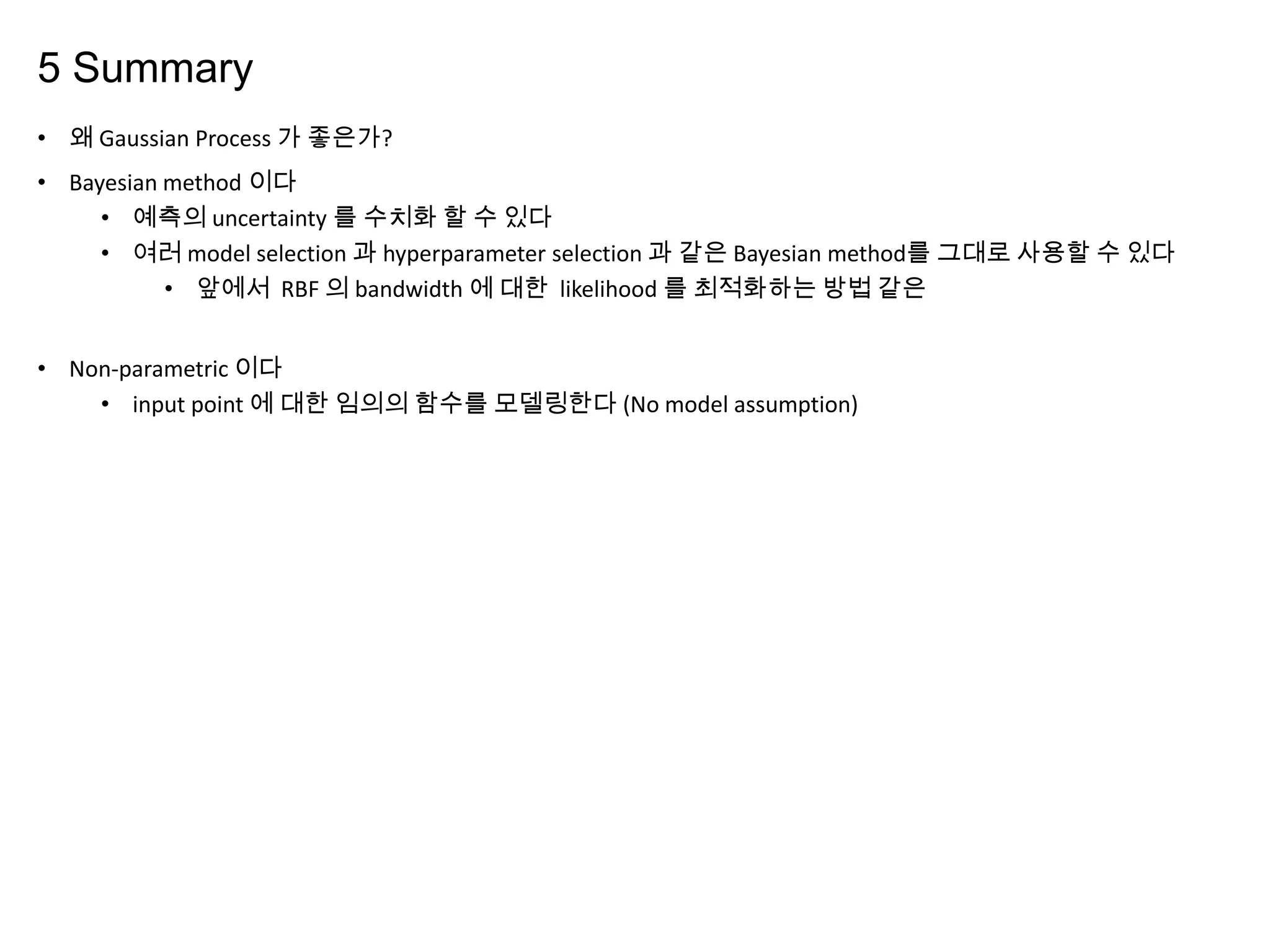 5 Summary
• 왜 Gaussian Process 가 좋은가?
• Bayesian method 이다
• 예측의 uncertainty 를 수치화 할 수 있다
• 여러 model selection 과 hyperparameter selection 과 같은 Bayesian method를 그대로 사용할 수 있다
• 앞에서 RBF 의 bandwidth 에 대한 likelihood 를 최적화하는 방법 같은
• Non-parametric 이다
• input point 에 대한 임의의 함수를 모델링한다 (No model assumption)
 