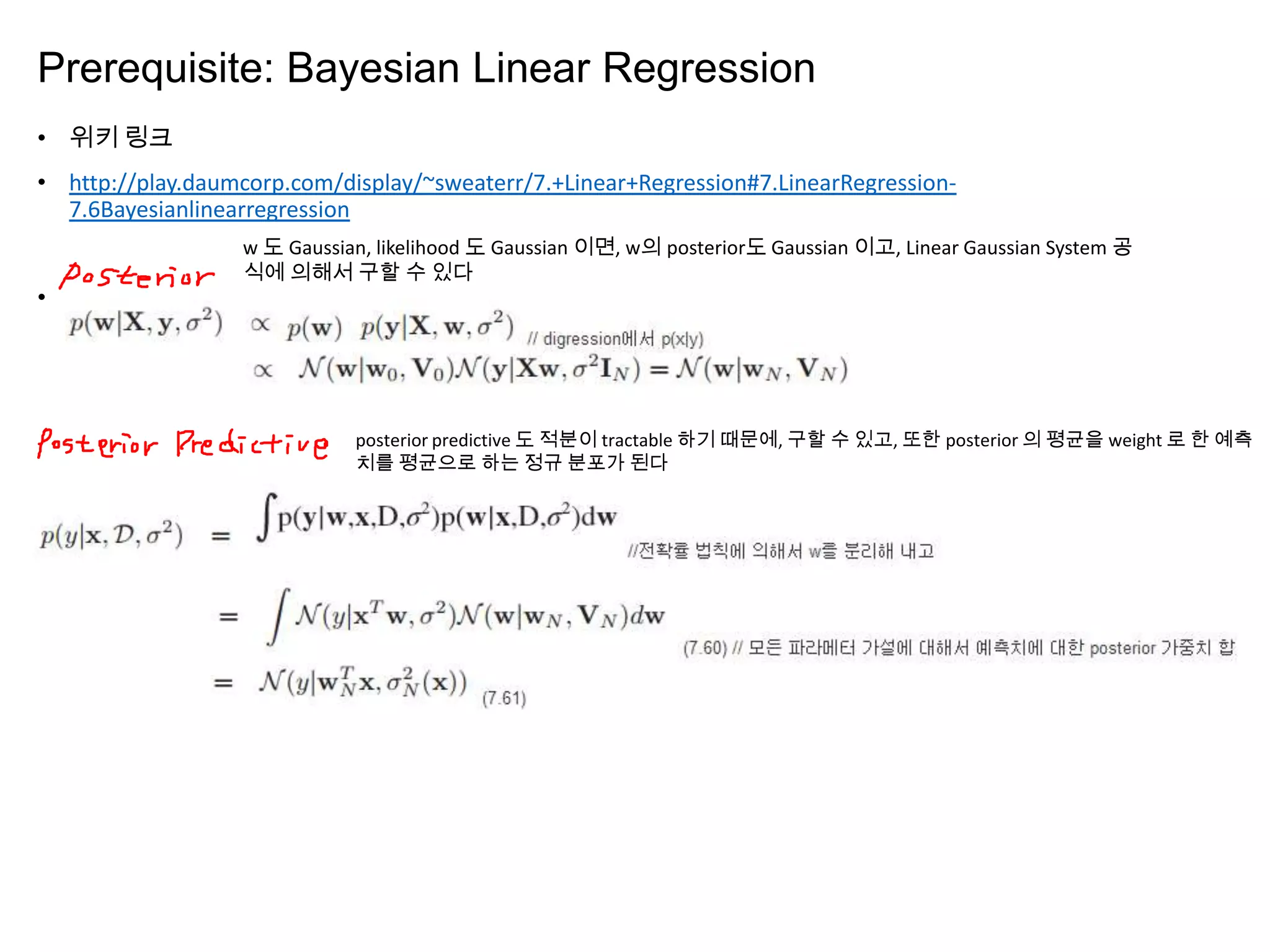 Prerequisite: Bayesian Linear Regression
• 위키 링크
• http://play.daumcorp.com/display/~sweaterr/7.+Linear+Regression#7.LinearRegression-
7.6Bayesianlinearregression
•
w 도 Gaussian, likelihood 도 Gaussian 이면, w의 posterior도 Gaussian 이고, Linear Gaussian System 공
식에 의해서 구할 수 있다
posterior predictive 도 적분이 tractable 하기 때문에, 구할 수 있고, 또한 posterior 의 평균을 weight 로 한 예측
치를 평균으로 하는 정규 분포가 된다
 