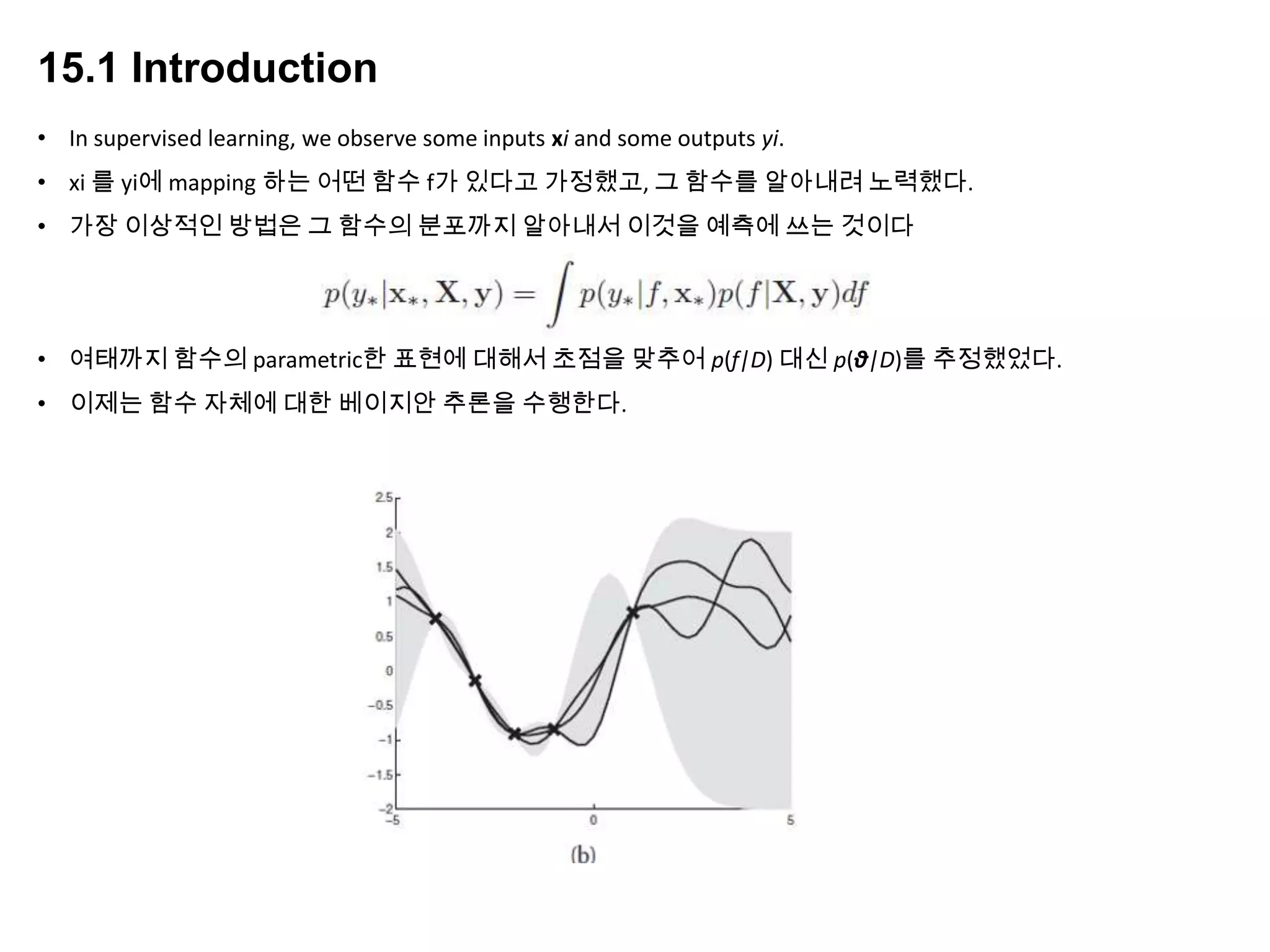 15.1 Introduction
• In supervised learning, we observe some inputs xi and some outputs yi.
• xi 를 yi에 mapping 하는 어떤 함수 f가 있다고 가정했고, 그 함수를 알아내려 노력했다.
• 가장 이상적인 방법은 그 함수의 분포까지 알아내서 이것을 예측에 쓰는 것이다
• 여태까지 함수의 parametric한 표현에 대해서 초점을 맞추어 p(f|D) 대신 p(θ|D)를 추정했었다.
• 이제는 함수 자체에 대한 베이지안 추론을 수행한다.
 
