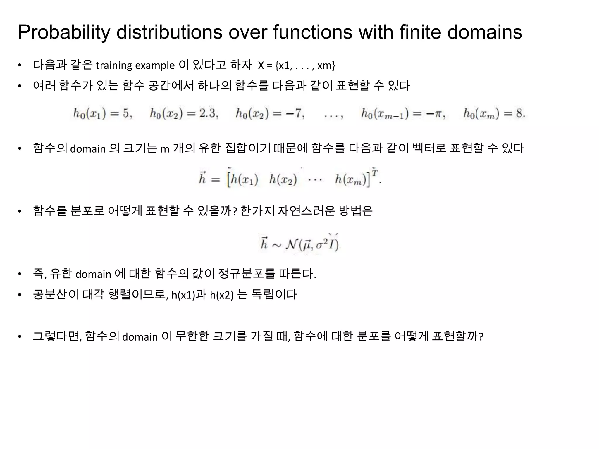 Probability distributions over functions with ﬁnite domains
• 다음과 같은 training example 이 있다고 하자 X = {x1, . . . , xm}
• 여러 함수가 있는 함수 공간에서 하나의 함수를 다음과 같이 표현할 수 있다
• 함수의 domain 의 크기는 m 개의 유한 집합이기 때문에 함수를 다음과 같이 벡터로 표현할 수 있다
• 함수를 분포로 어떻게 표현할 수 있을까? 한가지 자연스러운 방법은
• 즉, 유한 domain 에 대한 함수의 값이 정규분포를 따른다.
• 공분산이 대각 행렬이므로, h(x1)과 h(x2) 는 독립이다
• 그렇다면, 함수의 domain 이 무한한 크기를 가질 때, 함수에 대한 분포를 어떻게 표현할까?
 