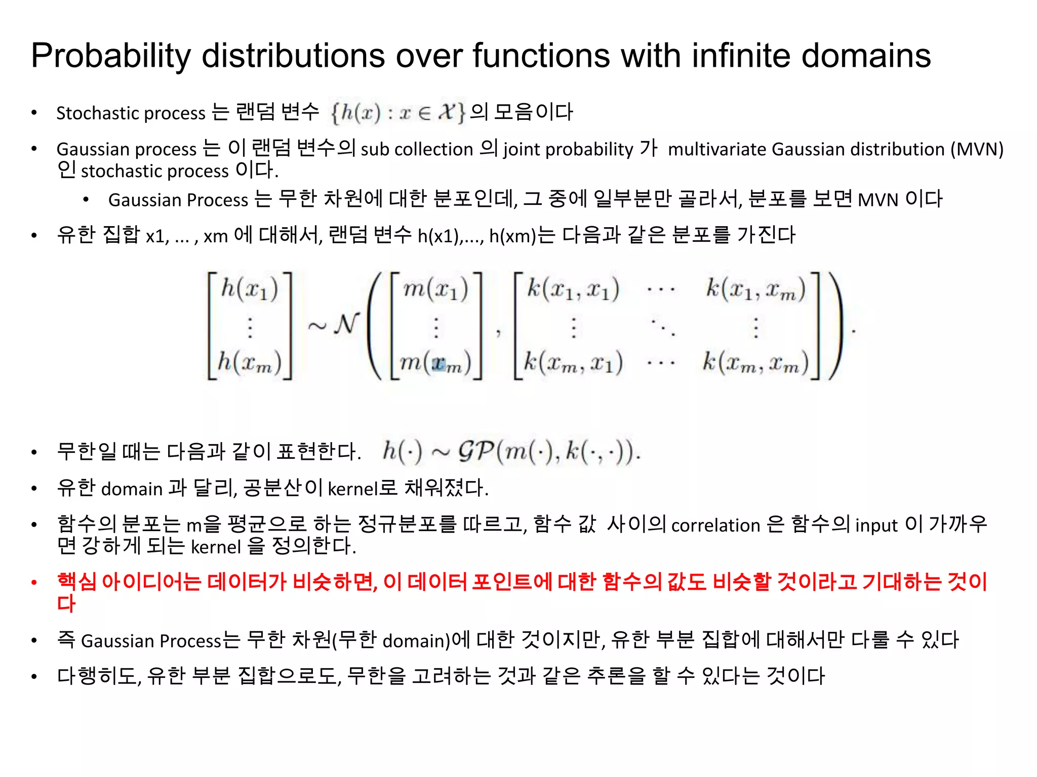 Probability distributions over functions with inﬁnite domains
• Stochastic process 는 랜덤 변수 의 모음이다
• Gaussian process 는 이 랜덤 변수의 sub collection 의 joint probability 가 multivariate Gaussian distribution (MVN)
인 stochastic process 이다.
• Gaussian Process 는 무한 차원에 대한 분포인데, 그 중에 일부분만 골라서, 분포를 보면 MVN 이다
• 유한 집합 x1, ... , xm 에 대해서, 랜덤 변수 h(x1),..., h(xm)는 다음과 같은 분포를 가진다
• 무한일 때는 다음과 같이 표현한다.
• 유한 domain 과 달리, 공분산이 kernel로 채워졌다.
• 함수의 분포는 m을 평균으로 하는 정규분포를 따르고, 함수 값 사이의 correlation 은 함수의 input 이 가까우
면 강하게 되는 kernel 을 정의한다.
• 핵심 아이디어는 데이터가 비슷하면, 이 데이터 포인트에 대한 함수의 값도 비슷할 것이라고 기대하는 것이
다
• 즉 Gaussian Process는 무한 차원(무한 domain)에 대한 것이지만, 유한 부분 집합에 대해서만 다룰 수 있다
• 다행히도, 유한 부분 집합으로도, 무한을 고려하는 것과 같은 추론을 할 수 있다는 것이다
 