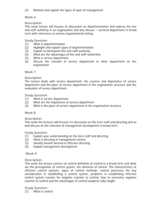(4) Mention and explain the types of span of management
Week 6
Description:
This week lecture will focuses its discussion on departmentation and express the line
and staff authority in an organization and also discuss – serviced department in broad
term with references to various organizational setting.
Study Question:
(1) What is departmentation
(2) Highlight and explain types of departmentation
(3) Explain to distinquish line and staff authority.
(4) What are the advantages of line and staff authorities
(5) What is service department
(6) Discuss the relevant of service department to other department on the
organisation
Week 7
Description:
The lecture deals with service department, the essence and importance of service
department and the place of service department in the organization structure and the
evaluation of service department.
Study Question:
(1) What is service department
(2) What are the importance of service department
(3) What is the place of service department in the organization structure.
Week 8
Description:
This week the lectures will focuses it’s discussion on the term staff and directing and as
well discuss on the selection of management development in broad term.
Study Question:
(1) Explain your understanding on the term staff and directing
(2) What is directing in management contest
(3) Identify benefit derived in effective directing
(4) Explain management development
Week 9
Description:
This week the lecture centres on control definition of control in a broad term and what
are the prerequisites of control system, the elements of control. The characteristics of
effective control systems, types of control methods, control processes the key
consideration in establishing a control system, problems in establishing effective
control system reasons for negative reaction to control, how to overcome negative
reaction to control and the advantages of control would be fully taught.
Study Question:
(1) What is control
 