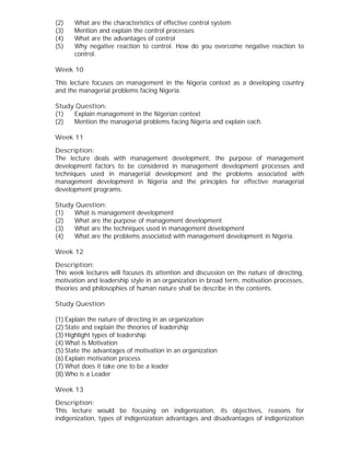 (2) What are the characteristics of effective control system
(3) Mention and explain the control processes
(4) What are the advantages of control
(5) Why negative reaction to control. How do you overcome negative reaction to
control.
Week 10
This lecture focuses on management in the Nigeria context as a developing country
and the managerial problems facing Nigeria.
Study Question:
(1) Explain management in the Nigerian context
(2) Mention the managerial problems facing Nigeria and explain each.
Week 11
Description:
The lecture deals with management development, the purpose of management
development factors to be considered in management development processes and
techniques used in managerial development and the problems associated with
management development in Nigeria and the principles for effective managerial
development programs.
Study Question:
(1) What is management development
(2) What are the purpose of management development
(3) What are the techniques used in management development
(4) What are the problems associated with management development in Nigeria.
Week 12
Description:
This week lectures will focuses its attention and discussion on the nature of directing,
motivation and leadership style in an organization in broad term, motivation processes,
theories and philosophies of human nature shall be describe in the contents.
Study Question
(1) Explain the nature of directing in an organization
(2) State and explain the theories of leadership
(3) Highlight types of leadership
(4) What is Motivation
(5) State the advantages of motivation in an organization
(6) Explain motivation process
(7) What does it take one to be a leader
(8) Who is a Leader
Week 13
Description:
This lecture would be focusing on indigenization, its objectives, reasons for
indigenization, types of indigenization advantages and disadvantages of indigenization
 