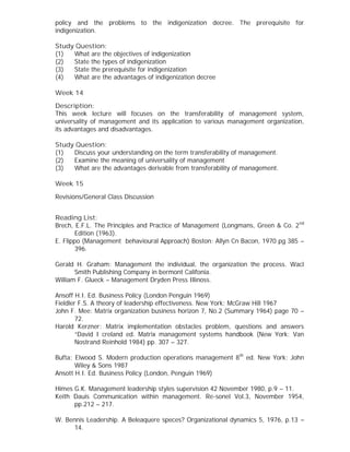 policy and the problems to the indigenization decree. The prerequisite for
indigenization.
Study Question:
(1) What are the objectives of indigenization
(2) State the types of indigenization
(3) State the prerequisite for indigenization
(4) What are the advantages of indigenization decree
Week 14
Description:
This week lecture will focuses on the transferability of management system,
universality of management and its application to various management organization,
its advantages and disadvantages.
Study Question:
(1) Discuss your understanding on the term transferability of management.
(2) Examine the meaning of universality of management
(3) What are the advantages derivable from transferability of management.
Week 15
Revisions/General Class Discussion
Reading List:
Brech, E.F.L. The Principles and Practice of Management (Longmans, Green & Co. 2nd
Edition (1963).
E. Flippo (Management behavioural Approach) Boston: Allyn Cn Bacon, 1970 pg 385 –
396.
Gerald H. Graham: Management the individual, the organization the process. Wacl
Smith Publishing Company in bermont Califonia.
William F. Glueck – Management Dryden Press Illinoss.
Ansoff H.I. Ed. Business Policy (London Penguin 1969)
Fieldler F.S. A theory of leadership effectiveness. New York: McGraw Hill 1967
John F. Mee: Matrix organization business horizon 7, No.2 (Summary 1964) page 70 –
72.
Harold Kerzner: Matrix implementation obstacles problem, questions and answers
“David I creland ed. Matrix management systems handbook (New York: Van
Nostrand Reinhold 1984) pp. 307 – 327.
Bufta: Elwood S. Modern production operations management 8th
ed. New York: John
Wiley & Sons 1987
Ansott H.I. Ed. Business Policy (London, Penguin 1969)
Himes G.K. Management leadership styles supervision 42 November 1980, p.9 – 11.
Keith Dauis Communication within management. Re-sonel Vol.3, November 1954,
pp.212 – 217.
W. Bennis Leadership. A Beleaquere speces? Organizational dynamics 5, 1976, p.13 –
14.
 