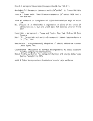 Hime G.K. Management leadership styles supervision 42, Nov 1980-9-11.
Nukchukwu C.C. Management theory and practice (4th
edition) 1989 Prentice Hall, New
Delhi
James A.F. Stoner and R. Edward freeman management (4th
edition) 1989 Prentice
Hall, New Delhi
Judith 12. Gordon et. al. Management and organizational behavior. Allyn and Bacon
USA.
U.A. Graicunas et. al. Relationship of organizations in papers on the science of
administration ed. L. Gulic and Ururick (New York Columbia University Press)
1947.
Ernest Dale – Management – Theory and Practice. New York: McGraw Hill Book
Company.
Brech E.F.L. The principles and practice of management. London: Longman Green &
Co. (2nd
ed.) 1963.
Nwachukwu C.C. Management theory and practice (4th
edition). Africana FEP Publisher
Limited Nigeria 1988.
Gerald Graham – Management the individual, the organization, the process wadswarh
Publishing Company in Belmont California.
Robbet Trentha and Gernew Pat: Management functions and behavior Dalias Texas
Business Publication Inc. 1976.
Judith R. Gedon “Management and Organizational behavior” Allyn and Bacon
 