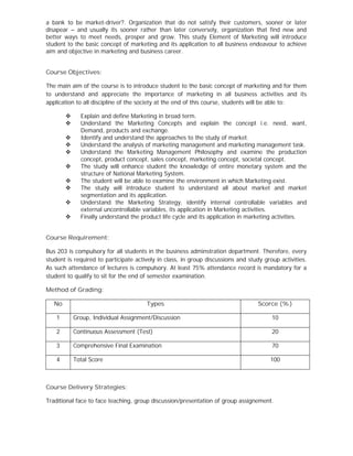 a bank to be market-driver?. Organization that do not satisfy their customers, sooner or later
disapear – and usually its sooner rather than later conversely, organization that find new and
better ways to meet needs, prosper and grow. This study Element of Marketing will introduce
student to the basic concept of marketing and its application to all business endeavour to achieve
aim and objective in marketing and business career.
Course Objectives:
The main aim of the course is to introduce student to the basic concept of marketing and for them
to understand and appreciate the importance of marketing in all business activities and its
application to all discipline of the society at the end of this course, students will be able to:
 Explain and define Marketing in broad term.
 Understand the Marketing Concepts and explain the concept i.e. need, want,
Demand, products and exchange.
 Identify and understand the approaches to the study of market.
 Understand the analysis of marketing management and marketing management task.
 Understand the Marketing Management Philosophy and examine the production
concept, product concept, sales concept, marketing concept, societal concept.
 The study will enhance student the knowledge of entire monetary system and the
structure of National Marketing System.
 The student will be able to examine the environment in which Marketing exist.
 The study will introduce student to understand all about market and market
segmentation and its application.
 Understand the Marketing Strategy, identify internal controllable variables and
external uncontrollable variables, its application in Marketing activities.
 Finally understand the product life cycle and its application in marketing activities.
Course Requirement:
Bus 203 is compulsory for all students in the business adminstration department. Therefore, every
student is required to participate actively in class, in group discussions and study group activities.
As such attendance of lectures is compulsory. At least 75% attendance record is mandatory for a
student to qualify to sit for the end of semester examination.
Method of Grading:
No Types Scorce (%)
1 Group, Individual Assignment/Discussion 10
2 Continuous Assessment (Test) 20
3 Comprehensive Final Examination 70
4 Total Score 100
Course Delivery Strategies:
Traditional face to face teaching, group discussion/presentation of group assignement.
 