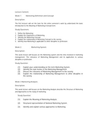 Lecture Content:
Week 1 Marketing Definition and Concept
Description:
The first lecturer will set the tone for the entire semester’s work by understand the basic
introduction to the Meaning of Marketing in broad term.
Study Questions:
1. Define the Marketing
2. Explain the Importance of Marketing
3. Identify the Marketing Concept
4. Explain the relationship of Marketing Concept to the society
5. identify how Marketing is applicable to other discipline or profession.
Week 2 Marketing System
Description:
This week lecture will focuses on the Marketing system and the time involved in marketing
management. The relevance of Marketing Management and its application to various
discipline or profession.
Study Question:
(1) Explain your understanding on the term Marketing System.
(2) Identify the task involve in the Marketing Management.
(3) Discuss the relevance of Marketing Management to the society
(4) Explain the relationship of Marketing Management to other discipline in
the society.
Week 3 Marketing Analysis
Description:
This week lecture will focuses on the Marketing Analysis describe the Structure of Marketing
and Approaches to the study of marketing.
Study Question:
(1) Explain the Meaning of Marketing Analysis.
(2) Structural representation of National Marketing System.
(3) Identify and explain various approaches to Marketing.
 