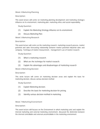 Week 4 Marketing Planning
Description:
This week lecture will centre on marketing planning development and marketing strategy’s
influence on its environment, marketing plan, marketing ethics and social responsibility.
Study Question:
(1) Explain the Marketing Strategy influence on its environment.
(2) Discuss Marketing Plan.
Week 5 Marketing Research
Description:
This week lecture will centre on the marketing research, marketing research process, market
potential and sales forecasting relationship between market potential industrial sales and
company. Technique of market measurement, management’s use of market research.
Study Question:
(1) What is marketing research.
(2) What are the technique for market research.
(3) Explain the advantages and disadvantages of marketing research
Week 6 Marketing Decision
Description:
This week lecture will centre on marketing decision areas and explain the basis for
marketing decision, discuss various decision method
Study Question:
(1) Explain Marketing decision.
(2) Describe the basis for marketing decision for pricing.
(3) Identify various decision method in marketing.
Week 7 Marketing Environment
Description:
This week lecture will focuses on the Environment in which marketing exist and explain the
internal marketing and external marketing environment, discussed the distinction between
the internal controllable and external uncontrollable in the marketing environment.
 