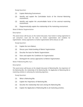 Study Question:
(1) Explain Marketing Environment.
(2) Identify and explain the Controllable factor of the Internal Marketing
environment.
(3) Identify and explain the uncontrollable factor of the external marketing
environment.
(4) Diagrammatically explain the relationship of the marketing environment.
Week 8 Market Segmentation
Description:
This week lecture will focuses on the market discussion, how market is being segmented to
suit consumer’s need and the basis for market segmentation and condition for
segmentation. Various approaches to market segmentation will be discuss as well.
Study Question:
(1) Explain the term Market.
(2) Discuss your Understanding of Market Segmentation.
(3) Describe the basis for Market Segmentation.
(4) State and explain the Conditions for Segmentation.
(5) Distinguish the various approaches to Market Segmentation.
Week 9 Marketing Mix 4 p’s
Description:
This week lecture will focuses on the indepth discussion of Marketing Mix, the importance of
the Marketing Mix, the relationship of the Marketing Mix, the Application of Marketing Mix to
marketing activities in achieving the marketing objectives.
Study Question:
(1) What is Marketing Mix.
(2) Explain the Importance of Marketing Mix.
(3) Describe the relationship that exist among the Marketing Mix.
(4) Explain the Application of Marketing Mix to all marketing activities.
 