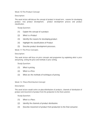 Week 10 The Product Concept
Description:
This week lecture will discuss the concept of product in broad term , reasons for developing
product, new product development, product development process and product
classification.
Study Question:
(1) Explain the concept of a product.
(2) What is a Product
(3) Identify the reasons for developing product.
(4) Highlight the classifications of Product
(5) Describe product development processes.
Week 11 The Price Concepts
Description:
This week lecture will focus on price concepts and programme by explaining what is price
and pricing, setting the price and methods in price setting.
Study Question:
(1) What is pricing.
(2) What is a Price
(3) What are the methods of techniques of pricing
Week 12 Place/Distribution Concept
Description:
This week lecture would centre on place/distribution of products, channels of distribution of
product and movement of product from the production to the final customer.
Study Question:
(1) What is a Place.
(2) Identify the channels of product distribution.
(3) Describe movement of product from production to the final consumer.
 