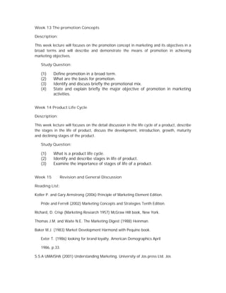Week 13 The promotion Concepts
Description:
This week lecture will focuses on the promotion concept in marketing and its objectives in a
broad terms and will describe and demonstrate the means of promotion in achieving
marketing objectives.
Study Question:
(1) Define promotion in a broad term.
(2) What are the basis for promotion.
(3) Identify and discuss briefly the promotional mix.
(4) State and explain briefly the major objective of promotion in marketing
activities.
Week 14 Product Life Cycle
Description:
This week lecture will focuses on the detail discussion in the life cycle of a product, describe
the stages in the life of product, discuss the development, introduction, growth, maturity
and declining stages of the product.
Study Question:
(1) What is a product life cycle.
(2) Identify and describe stages in life of product.
(3) Examine the importance of stages of life of a product.
Week 15 Revision and General Discussion
Reading List:
Kotler P. and Gary Armstrong (2006) Principle of Marketing Element Edition.
Pride and Ferrell (2002) Marketing Concepts and Strategies Tenth Edition.
Richard, D. Crisp (Marketing Research 1957) McGraw Hill book, New York.
Thomas J.M. and Waite N.E. The Marketing Digest (1988) Heinman.
Baker M.J. (1983) Market Development Harmond with Pequine book.
Exter T. (1986) looking for brand loyalty. American Demographics April
1986, p.33.
S.S.A UMAISHA (2001) Understanding Marketing. University of Jos press Ltd. Jos
 