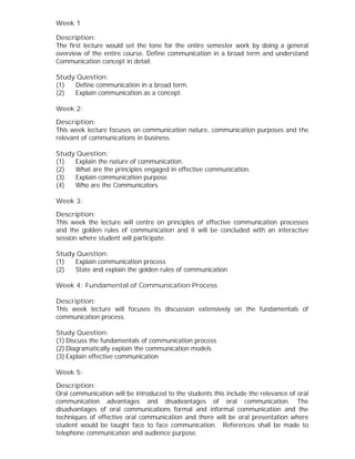 Week 1
Description:
The first lecture would set the tone for the entire semester work by doing a general
overview of the entire course. Define communication in a broad term and understand
Communication concept in detail.
Study Question:
(1) Define communication in a broad term.
(2) Explain communication as a concept.
Week 2:
Description:
This week lecture focuses on communication nature, communication purposes and the
relevant of communications in business.
Study Question:
(1) Explain the nature of communication.
(2) What are the principles engaged in effective communication.
(3) Explain communication purpose.
(4) Who are the Communicators
Week 3:
Description:
This week the lecture will centre on principles of effective communication processes
and the golden rules of communication and it will be concluded with an interactive
session where student will participate.
Study Question:
(1) Explain communication process
(2) State and explain the golden rules of communication
Week 4: Fundamental of Communication Process
Description:
This week lecture will focuses its discussion extensively on the fundamentals of
communication process.
Study Question:
(1) Discuss the fundamentals of communication process
(2) Diagramatically explain the communication models
(3) Explain effective communication
Week 5:
Description:
Oral communication will be introduced to the students this include the relevance of oral
communication advantages and disadvantages of oral communication. The
disadvantages of oral communications formal and informal communication and the
techniques of effective oral communication and there will be oral presentation where
student would be taught face to face communication. References shall be made to
telephone communication and audience purpose.
 