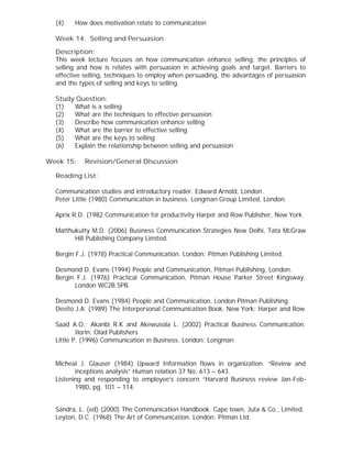 (4) How does motivation relate to communication
Week 14: Selling and Persuasion
Description:
This week lecture focuses on how communication enhance selling, the principles of
selling and how is relates with persuasion in achieving goals and target. Barriers to
effective selling, techniques to employ when persuading, the advantages of persuasion
and the types of selling and keys to selling.
Study Question:
(1) What is a selling
(2) What are the techniques to effective persuasion
(3) Describe how communication enhance selling
(4) What are the barrier to effective selling
(5) What are the keys to selling
(6) Explain the relationship between selling and persuasion
Week 15: Revision/General Discussion
Reading List:
Communication studies and introductory reader. Edward Arnold, London.
Peter Little (1980) Communication in business. Longman Group Limited, London.
Aprix R.D. (1982 Communication for productivity Harper and Row Publisher, New York.
Matthukutty M.D. (2006) Business Communication Strategies New Delhi, Tata McGraw
Hill Publishing Company Limited.
Bergin F.J. (1978) Practical Communication. London: Pitman Publishing Limited.
Desmond D. Evans (1994) People and Communication, Pitman Publishing, London.
Bergin F.J. (1976) Practical Communication, Pitman House Parker Street Kingsway,
London WC2B 5PB.
Desmond D. Evans (1984) People and Communication, London Pitman Publishing.
Devito J.A. (1989) The Interpersonal Communication Book. New York: Harper and Row
Saad A.O.; Akanbi R.K and Akewusola L. (2002) Practical Business Communication.
Ilorin: Olad Publishers
Little P. (1996) Communication in Business. London: Longman
Micheal J. Glauser (1984) Upward Information flows in organization. “Review and
inceptions analysis” Human relation 37 No. 613 – 643.
Listening and responding to employee’s concern “Harvard Business review Jan-Feb-
1980, pg. 101 – 114.
Sandra, L. (ed) (2000) The Communication Handbook. Cape town, Juta & Co., Limited.
Leyton, D.C. (1968) The Art of Communication. London: Pitman Ltd.
 