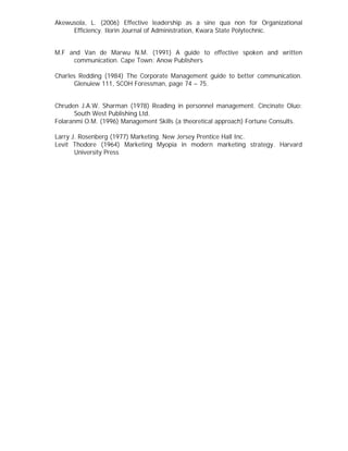 Akewusola, L. (2006) Effective leadership as a sine qua non for Organizational
Efficiency. Ilorin Journal of Administration, Kwara State Polytechnic.
M.F and Van de Marwu N.M. (1991) A guide to effective spoken and written
communication. Cape Town: Anow Publishers
Charles Redding (1984) The Corporate Management guide to better communication.
Glenuiew 111, SCOH Foressman, page 74 – 75.
Chruden J.A.W. Sharman (1978) Reading in personnel management. Cincinate Oluo:
South West Publishing Ltd.
Folaranmi O.M. (1996) Management Skills (a theoretical approach) Fortune Consults.
Larry J. Rosenberg (1977) Marketing. New Jersey Prentice Hall Inc.
Levit Thodore (1964) Marketing Myopia in modern marketing strategy. Harvard
University Press
 