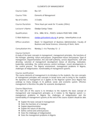 ELEMENTS OF MANAGEMENT
Course Code: Bus 321
Course Title: Elements of Management
No of Credits: 3 Credits
Course Duration: Three hours per week for 15 weeks (45hrs)
Lecturer’s Name: Oladipo Ganiyu Taiwo
Qualification: B.Sc., MBA, M.Sc., PGDCS. Unilorin PGDE NIM. CIMA
E-Mail Address: oladipo.gt@unilorin.edu.ng & ganiyu - taiwo@yahoo.co.uk
Office Location: Room 12 Department of Business Administration, Faculty of
Business and Social Sciences, University of Ilorin, Ilorin.
Consultation Hrs: Monday 2 -4 & Thursday 12 - 2
Course Content:
A study of the basic concepts in management: management principles, the functions of
the manager; planning: nature and purpose. Organization nature and purpose. Span of
management, Departmentation, line and staff authority, service departments, staff and
directing: selection of management development nature of directing, motivation,
leadership controlling: the control process control technique, recent developments in
the control process. The Nigeria environment, management problems in Nigeria,
challenges of indigenization, transferability of management systems.
Course Justification:
The course elements of management is to introduce to the students, the core concepts
of management principles and concepts in broad terms and to bring to the students
the dynamics of management as it applies to the Nigerian system since Nigeria has
undergo so many changes in its political, social, and economic system. Effective
management is therefore the pillar for economic development.
Course Objectives:
The main aim of this course is to introduce to the students the basic concept of
management and management principles as it relates to the Nigerian system i.e.
management problems in Nigeria the challenges of indigenization and the
transferability of management systems at the end of this course student should be able
to:
 Explain the basic concept in management
 State the functions of a manager
 Explain departmentation
 Explain the nature of directing
 Define control and control process
 State the challenges of indigenization
 State the management problems in Nigeria
 