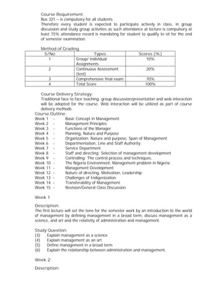 Course Requirement:
Bus 321 – is compulsory for all students
Therefore every student is expected to participate actively in class, in group
discussion and study group activities as such attendance at lecture is compulsory at
least 75% attendance record is mandating for student to qualify to sit for the end
of semester examination.
Method of Grading
S/No Types Scores (%)
1 Group/ individual
Assignments
10%
2 Continuous Assessment
(test)
20%
3 Comprehensive final exam 70%
4 Total Score 100%
Course Delivery Strategy:
Traditional face to face teaching, group discussion/presentation and web interaction
will be adopted for the course. Web interaction will be utilized as part of course
delivery methods.
Course Outline:
Week 1 - Basic Concept in Management
Week 2 - Management Principles
Week 3 - Functions of the Manager
Week 4 - Planning, Nature and Purpose
Week 5 - Organization: Nature and purpose, Span of Management
Week 6 - Departmentation, Line and Staff Authority
Week 7 - Service Department
Week 8 - Staff and directing: Selection of management development
Week 9 - Controlling: The control process and techniques.
Week 10 - The Nigeria Environment, Management problem in Nigeria
Week 11 - Management Development
Week 12 - Nature of directing, Motivation, Leadership
Week 13 - Challenges of Indigenization
Week 14 - Transferability of Management
Week 15 - Revision/General Class Discussion
Week 1
Description:
The first lecture will set the tone for the semester work by an introduction to the world
of management by defining management in a broad term, discuss management as a
science, and art and the relativity of administration and management.
Study Question:
(3) Explain management as a science
(4) Explain management as an art
(5) Define management in a broad term
(6) Explain the relationship between administration and management.
Week 2:
Description:
 