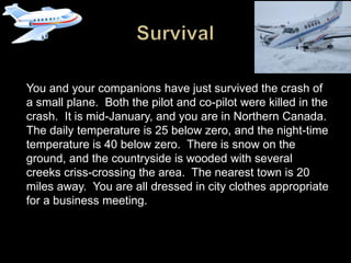 You and your companions have just survived the crash of
a small plane. Both the pilot and co-pilot were killed in the
crash. It is mid-January, and you are in Northern Canada.
The daily temperature is 25 below zero, and the night-time
temperature is 40 below zero. There is snow on the
ground, and the countryside is wooded with several
creeks criss-crossing the area. The nearest town is 20
miles away. You are all dressed in city clothes appropriate
for a business meeting.
 