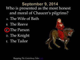 Who is presented as the most honest 
and moral of Chaucer's pilgrims? 
A. The Wife of Bath 
B. The Reeve 
C. The Parson 
D. The Knight 
E. The Tailor 
Rapping The Canterbury Tales link 
 
