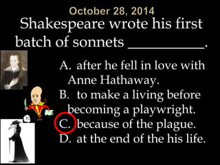 Shakespeare wrote his first 
batch of sonnets __________. 
A. after he fell in love with 
Anne Hathaway. 
B. to make a living before 
becoming a playwright. 
C. because of the plague. 
D. at the end of the his life. 
 