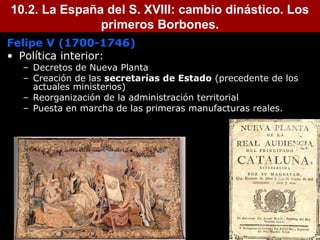 10.2. La España del S. XVIII: cambio dinástico. Los 
primeros Borbones. 
Felipe V (1700-1746) 
• Política interior: 
– Decretos de Nueva Planta 
– Creación de las secretarías de Estado (precedente de los 
actuales ministerios) 
– Reorganización de la administración territorial 
– Puesta en marcha de las primeras manufacturas reales. 
 
