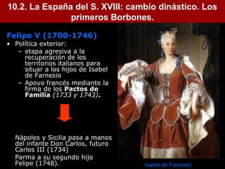 10.2. La España del S. XVIII: cambio dinástico. Los 
4 
primeros Borbones. 
Felipe V (1700-1746) 
• Política exterior: 
– etapa agresiva a la 
recuperación de los 
territorios italianos para 
situar a los hijos de Isabel 
de Farnesio 
– Apoyo francés mediante la 
firma de los Pactos de 
Familia (1733 y 1743). 
Nápoles y Sicilia pasa a manos 
del infante Don Carlos, futuro 
Carlos III (1734) 
Parma a su segundo hijo 
Felipe (1748). Isabel de Farnesio 
 