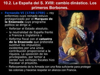 10.2. La España del S. XVIII: cambio dinástico. Los 
5 
primeros Borbones. 
• Fernando VI (1746-1759) → rey 
enfermizo cuyo reinado estuvo 
protagonizado por el Marques de 
la Ensenada cuyo programa 
político se dirige a: 
– Reforzar el Estado absoluto. 
– la neutralidad de España frente 
a Francia e Inglaterra y 
– Reforma fiscal con el catastro 
de la Ensenada que pretendía 
sustituir los impuestos 
existentes por una única 
contribución proporcional a la 
riqueza. La oposición de los 
privilegiados, por temor a 
perder sus ventajas fiscales hizo 
fracasar el proyecto. 
– Reforzamiento de la Armada con una flota suficiente para proteger 
las colonias y hacerse respetar en alianza con Francia. 
