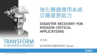 強化關鍵應用系統
                                                         災難復原能力
                                                         DISASTER RECOVERY FOR
                                                         MISSION CRITICAL
                                                         APPLICATIONS

                                                         李文哲

                                                         資深專業技術顧問/EMC Taiwan

© Copyright 2012 EMC Corporation. All rights reserved.                           2
 