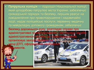 • Патрульна поліція — підрозділ Національної поліції,
який цілодобово патрулює міста України, забезпечує
громадський порядок та безпеку, першим реагує на
повідомлення про правопорушення і надзвичайні
події, надає поліцейські послуги, первинну медичну
та невідкладну допомогу громадянам, забезпечує
безпеку дорожнього руху, розглядає справи про
адміністративні правопорушення і застосовує засоби
адміністративного впливу до правопорушників,
організовує заходи безпеки на
місці ДТП, оформлення необхідних
документів.
 