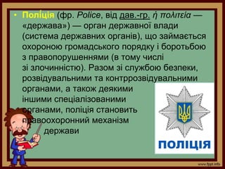 • Полі́ція (фр. Police, від дав.-гр. ἡ πολιτεία —
«держава») — орган державної влади
(система державних органів), що займається
охороною громадського порядку і боротьбою
з правопорушеннями (в тому числі
зі злочинністю). Разом зі службою безпеки,
розвідувальними та контррозвідувальними
органами, а також деякими
іншими спеціалізованими
органами, поліція становить
правоохоронний механізм
держави
 